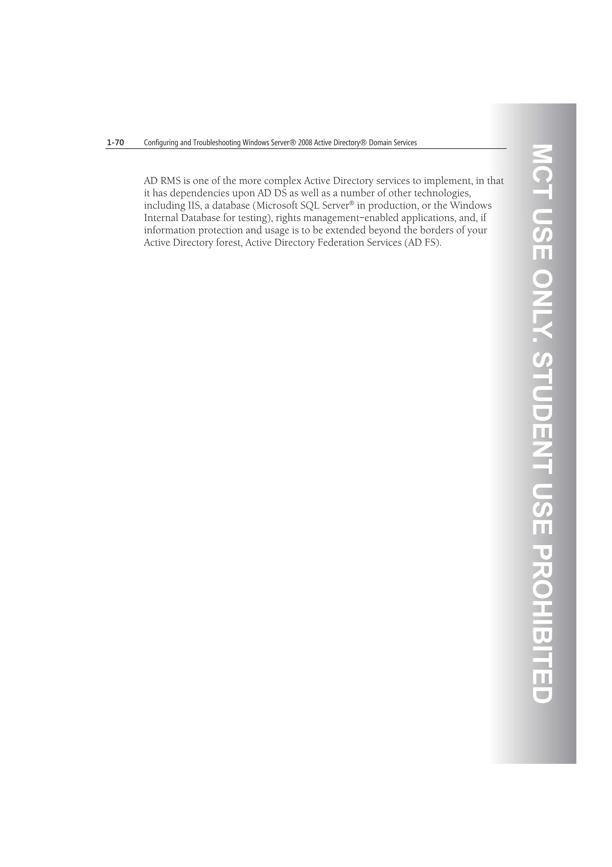 MCTUSEONLY.STUDENTUSEPROHIBITED
1-70 Configuring and Troubleshooting Windows Server® 2008 Active Directory® Domain Services
AD RMS is one of the more complex Active Directory services to implement, in that
it has dependencies upon AD DS as well as a number of other technologies,
including IIS, a database (Microsoft SQL Server® in production, or the Windows
Internal Database for testing), rights management–enabled applications, and, if
information protection and usage is to be extended beyond the borders of your
Active Directory forest, Active Directory Federation Services (AD FS).
 