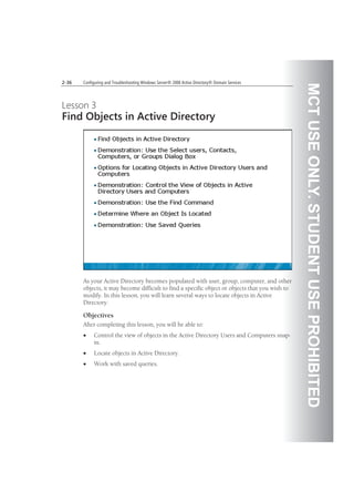 MCTUSEONLY.STUDENTUSEPROHIBITED
2-36 Configuring and Troubleshooting Windows Server® 2008 Active Directory® Domain Services
Lesson 3
Find Objects in Active Directory
As your Active Directory becomes populated with user, group, computer, and other
objects, it may become difficult to find a specific object or objects that you wish to
modify. In this lesson, you will learn several ways to locate objects in Active
Directory.
Objectives
After completing this lesson, you will be able to:
Control the view of objects in the Active Directory Users and Computers snap-
in.
Locate objects in Active Directory.
Work with saved queries.
 