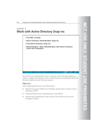 MCTUSEONLY.STUDENTUSEPROHIBITED
2-4 Configuring and Troubleshooting Windows Server® 2008 Active Directory® Domain Services
Lesson 1
Work with Active Directory Snap-ins
Active Directory’s administrative tools, or snap-ins, expose the functionality you
require to support the directory service. In this lesson, you will identify and locate
the most important Active Directory snap-ins.
Objectives
After completing this lesson, you will be able to:
Identify the snap-ins within Server Manager and the native consoles used to
administer AD DS.
Install the Remote Server Administration Tools (RSAT).
Perform basic administrative tasks with the Active Directory Users and
Computers snap-in.
 