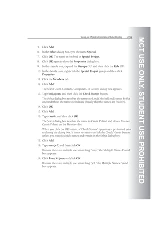 MCTUSEONLY.STUDENTUSEPROHIBITED
Secure and Efficient Administration of Active Directory 2-55
5. Click Add.
6. In the Select dialog box, type the name Special.
7. Click OK. The name is resolved to Special Project.
8. Click OK again to close the Properties dialog box.
9. In the console tree, expand the Groups OU, and then click the Role OU.
10. In the details pane, right-click the Special Project group and then click
Properties.
11. Click the Members tab.
12. Click Add.
The Select Users, Contacts, Computers, or Groups dialog box appears.
13. Type linda;joan, and then click the Check Names button.
The Select dialog box resolves the names to Linda Mitchell and Joanna Rybka
and underlines the names to indicate visually that the names are resolved.
14. Click OK.
15. Click Add.
16. Type carole, and then click OK.
The Select dialog box resolves the name to Carole Poland and closes. You see
Carole Poland on the Members list.
When you click the OK button, a “Check Names” operation is performed prior
to closing the dialog box. It is not necessary to click the Check Names button
unless you want to check names and remain in the Select dialog box.
17. Click Add.
18. Type tony;jeff, and then click OK.
Because there are multiple users matching “tony,” the Multiple Names Found
box appears.
19. Click Tony Krijnen and click OK.
Because there are multiple users matching “jeff,” the Multiple Names Found
box appears.
 