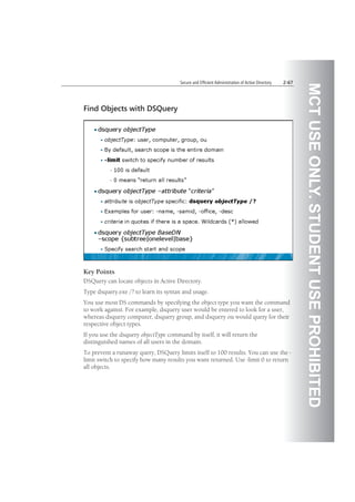 MCTUSEONLY.STUDENTUSEPROHIBITED
Secure and Efficient Administration of Active Directory 2-67
Find Objects with DSQuery
Key Points
DSQuery can locate objects in Active Directory.
Type dsquery.exe /? to learn its syntax and usage.
You use most DS commands by specifying the object type you want the command
to work against. For example, dsquery user would be entered to look for a user,
whereas dsquery computer, dsquery group, and dsquery ou would query for their
respective object types.
If you use the dsquery objectType command by itself, it will return the
distinguished names of all users in the domain.
To prevent a runaway query, DSQuery limits itself to 100 results. You can use the -
limit switch to specify how many results you want returned. Use -limit 0 to return
all objects.
 