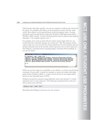 MCTUSEONLY.STUDENTUSEPROHIBITED
2-68 Configuring and Troubleshooting Windows Server® 2008 Active Directory® Domain Services
Following the objectType specifier, you can use switches to indicate the criteria for
the query. For example, each object can be located by its name with the -name
switch. Most objects can be queried based on the description (-desc). Security
principals can be located based on their pre-Windows 2000 logon name before
Windows 2000 (-samid). To learn which properties may be queried, type dsquery
objecttype /?; for example, dsquery user /?.
For example, if you want to locate all users whose names begin with Ton, you
would enter this command: dsquery user -name ton*. After the property switch,
-name in this case, you can enter the criteria, which are not case sensitive and can
include wildcards such as the asterisk, which represents zero or more characters.
The DSQuery command returns matching objects with their DNs by default, as
you can see below:
If DNs are not the results you would like to see, add the –o switch to the DSQuery
command. You can add –o samid, for example, to return the results with logon
names before Windows 2000, or –o upn to return the list as user logon names,
known as user principal names (UPNs).
DSQuery can perform searches using wildcards, such as the asterisk (*), which
represents zero or more characters. The following command retrieves all users
whose names start with Dan:
dsquery user -name "Dan*"
Remember that DSQuery criteria are not case sensitive.
 