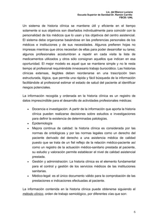 Lic. del Blanco Luciano
                                        Escuela Superior de Sanidad Dr. Ramón Carrillo
                                                                            FBCB / UNL


Un sistema de historia clínica se mantiene útil y eficiente en el tiempo
solamente si sus objetivos son diseñados individualmente para coincidir con la
personalidad de los médicos que lo usan y los objetivos del centro asistencial.
El sistema debe organizarse basándose en las preferencias personales de los
médicos e instituciones y de sus necesidades. Algunos prefieren hojas no
impresas mientras que otros necesitan de ellas para poder desarrollar su tarea;
algunos profesionales acostumbran a repetir en cada visita la lista de
medicamentos utilizados y otros sólo consignan aquellos que indican en esa
oportunidad. El mejor modelo es aquel que se mantiene simple y no le resta
tiempo al profesional requiriéndole innecesario trabajo burocrático. Las historias
clínicas extensas, ilegibles deben reordenarse en una trascripción bien
estructurada, lógica, que permita una rápida y fácil búsqueda de la información
facilitándole al profesional estimar el estado de salud del paciente al identificar
riesgos potenciales.

La información recogida y ordenada en la historia clínica es un registro de
datos imprescindible para el desarrollo de actividades profesionales médicas:

   •   Docencia e investigación: A partir de la información que aporta la historia
       clínica pueden realizarse decisiones sobre estudios e investigaciones
       para definir la existencia de determinadas patologías.
   •   Epidemiología
   •   Mejora continua de calidad: la historia clínica es considerada por las
       normas de ontológicas y por las normas legales como un derecho del
       paciente derivado del derecho a una asistencia médica de calidad
       puesto que se trata de un fiel reflejo de la relación médico-paciente así
       como un registro de la actuación médico-sanitario prestada al paciente,
       su estudio y valoración permite establecer el nivel de calidad asistencial
       prestada.
   •   Gestión y administración: La historia clínica es el elemento fundamental
       para el control y gestión de los servicios médicos de las instituciones
       sanitarias.
   •   Médico-legal: es el único documento válido para la comprobación de las
       prestaciones e indicaciones efectuadas al paciente.

La información contenida en la historia clínica puede obtenerse siguiendo el
método clínico, orden de trabajo semiológico, por diferentes vías que son:




                                                                                          6
 