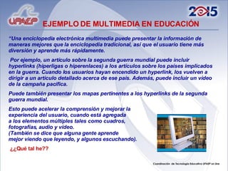 “ Una enciclopedia electrónica multimedia puede presentar la información de maneras mejores que la enciclopedia tradicional, así que el usuario tiene más diversión y aprende más rápidamente. Por ejemplo, un artículo sobre la segunda guerra mundial puede incluir hyperlinks (hiperligas o hiperenlaces) a los artículos sobre los países implicados en la guerra. Cuando los usuarios hayan encendido un hyperlink, los vuelven a dirigir a un artículo detallado acerca de ese país. Además, puede incluir un vídeo de la campaña pacífica.  Puede también presentar los mapas pertinentes a los hyperlinks de la segunda guerra mundial.  Esto puede acelerar la comprensión y mejorar la  experiencia del usuario, cuando está agregada  a los elementos múltiples tales como cuadros,  fotografías, audio y vídeo.  (También se dice que alguna gente aprende  mejor viendo que leyendo, y algunos escuchando).   ¿¿Qué tal he?? EJEMPLO DE MULTIMEDIA EN EDUCACIÓN 