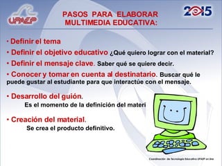 Definir el tema  Definir el objetivo educativo   ¿Qué quiero lograr con el material? Definir el mensaje clave .   Saber qué se quiere decir.   Conocer y tomar en cuenta al destinatario .  Buscar qué le puede gustar al estudiante para que interactúe con el mensaje. Desarrollo del guión .  Es el momento de la definición del material.  Creación del material .  Se crea el producto definitivo. PASOS  PARA  ELABORAR  MULTIMEDIA EDUCATIVA: 