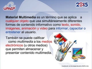 Material Multimedia  es un término que se aplica  a  cualquier objeto  que usa simultáneamente diferentes formas de contenido informativo como  texto, sonido, imágenes, animación y video  para  informar, capacitar o entretener  al usuario.  También se puede calificar  como  multimedia  a los  medios   electrónicos  (u otros medios)  que permiten almacenar y  presentar contenido multimedia.  