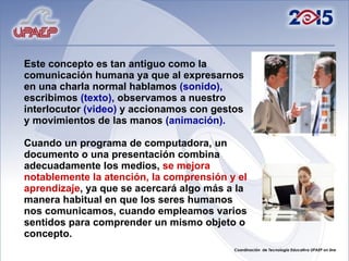 Este concepto es tan antiguo como la comunicación humana ya que al expresarnos en una charla normal hablamos  (sonido),  escribimos  (texto),  observamos a nuestro interlocutor  (video)  y accionamos con gestos  y movimientos de las manos  (animación).   Cuando un programa de computadora, un documento o una presentación combina adecuadamente los medios,  se mejora notablemente la atención, la comprensión y el aprendizaje , ya que se acercará algo más a la manera habitual en que los seres humanos nos comunicamos, cuando empleamos varios sentidos para comprender un mismo objeto o concepto. 