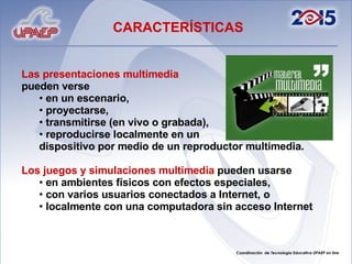 Las presentaciones multimedia   pueden verse  en un escenario,  proyectarse,  transmitirse (en vivo o grabada),  reproducirse localmente en un  dispositivo por medio de un reproductor multimedia.  Los juegos y simulaciones multimedia  pueden usarse  en ambientes físicos con efectos especiales,  con varios usuarios conectados a Internet, o  localmente con una computadora sin acceso Internet CARACTERÍSTICAS 