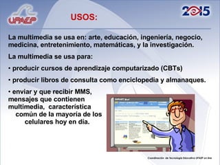 La multimedia se usa en: arte, educación, ingeniería, negocio, medicina, entretenimiento, matemáticas, y la investigación. La multimedia se usa para: producir cursos de aprendizaje computarizado (CBTs) producir libros de consulta como enciclopedia y almanaques.  enviar y que recibir MMS,  mensajes que contienen  multimedia,  característica  común de la mayoría de los  celulares hoy en día.  USOS: 