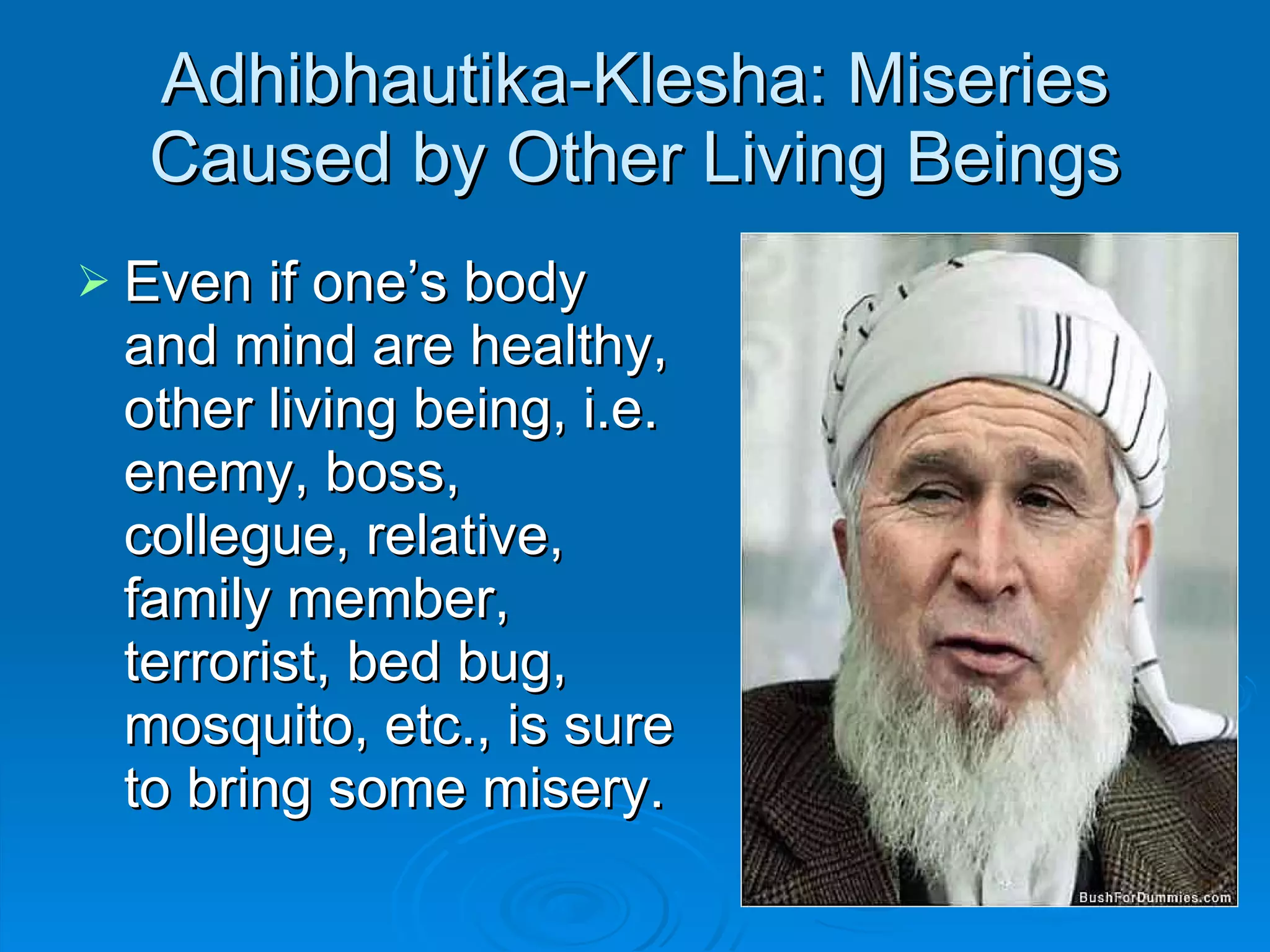 Adhibhautika-Klesha: Miseries Caused by Other Living Beings Even if one’s body and mind are healthy, other living being, i.e. enemy, boss, collegue, relative, family member, terrorist, bed bug, mosquito, etc., is sure to bring some misery. 