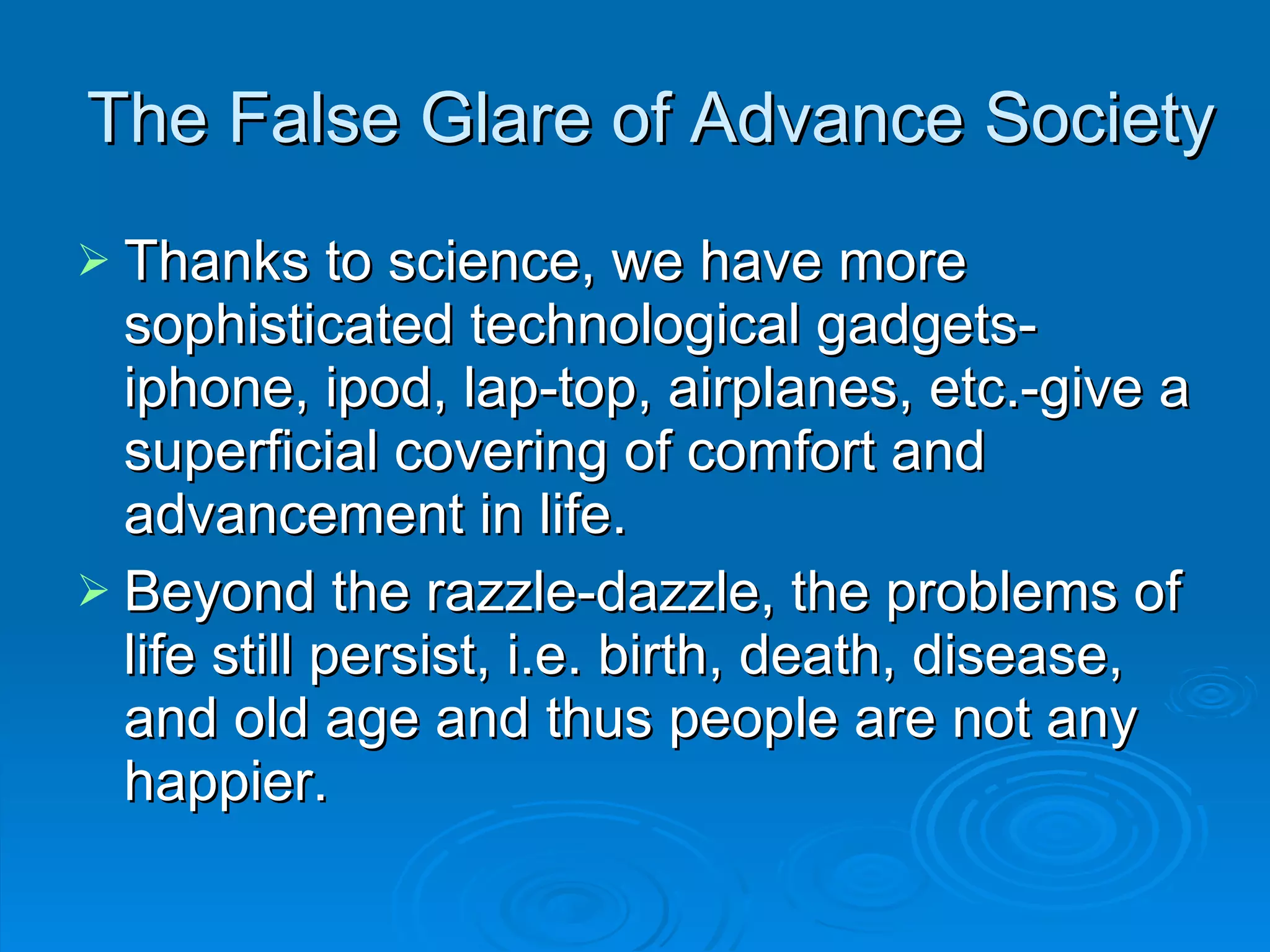 The False Glare of Advance Society Thanks to science, we have more sophisticated technological gadgets-iphone, ipod, lap-top, airplanes, etc.-give a superficial covering of comfort and advancement in life. Beyond the razzle-dazzle, the problems of life still persist, i.e. birth, death, disease, and old age and thus people are not any happier. 