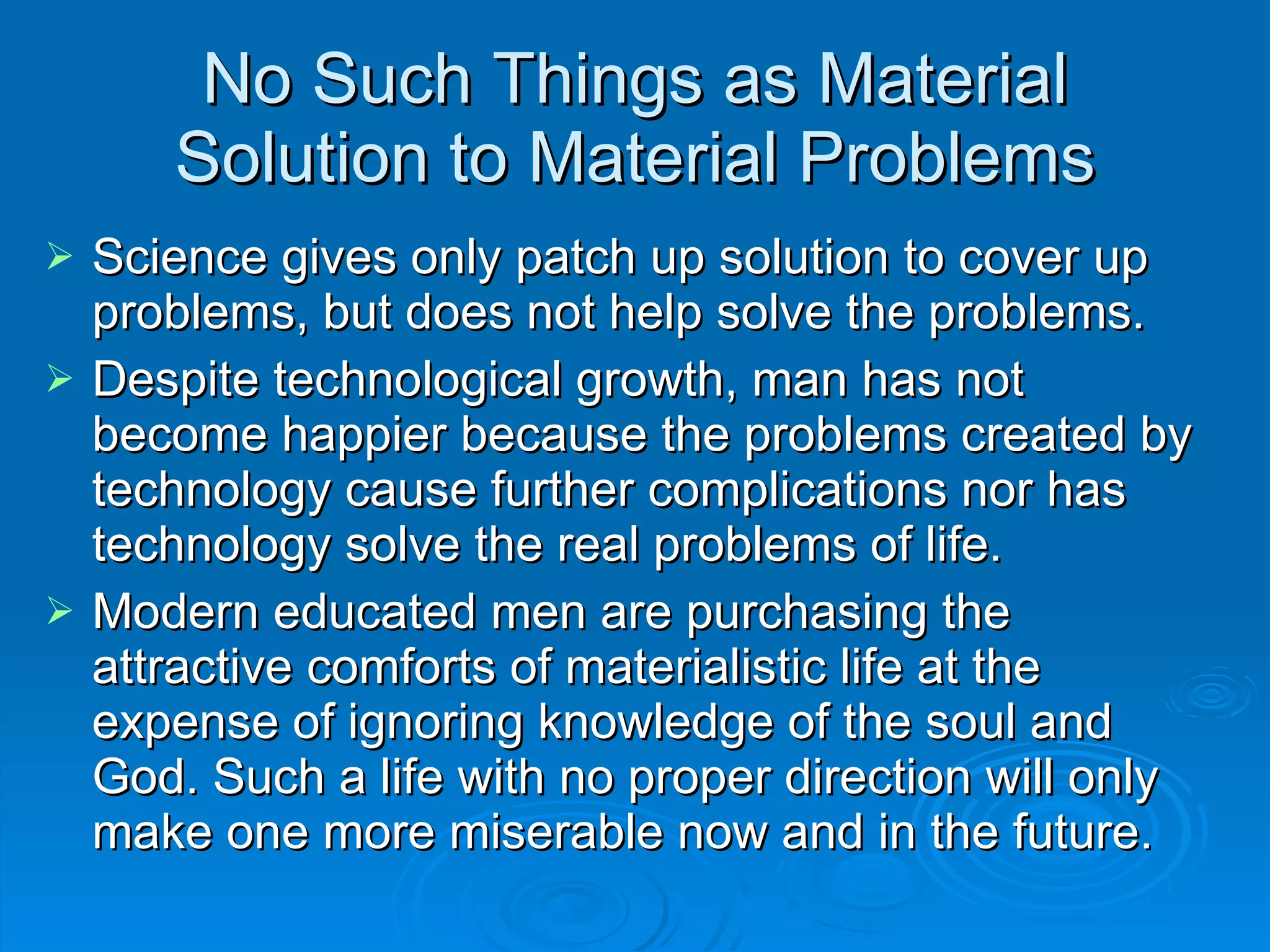 No Such Things as Material Solution to Material Problems Science gives only patch up solution to cover up problems, but does not help solve the problems. Despite technological growth, man has not become happier because the problems created by technology cause further complications nor has technology solve the real problems of life. Modern educated men are purchasing the attractive comforts of materialistic life at the expense of ignoring knowledge of the soul and God. Such a life with no proper direction will only make one more miserable now and in the future. 