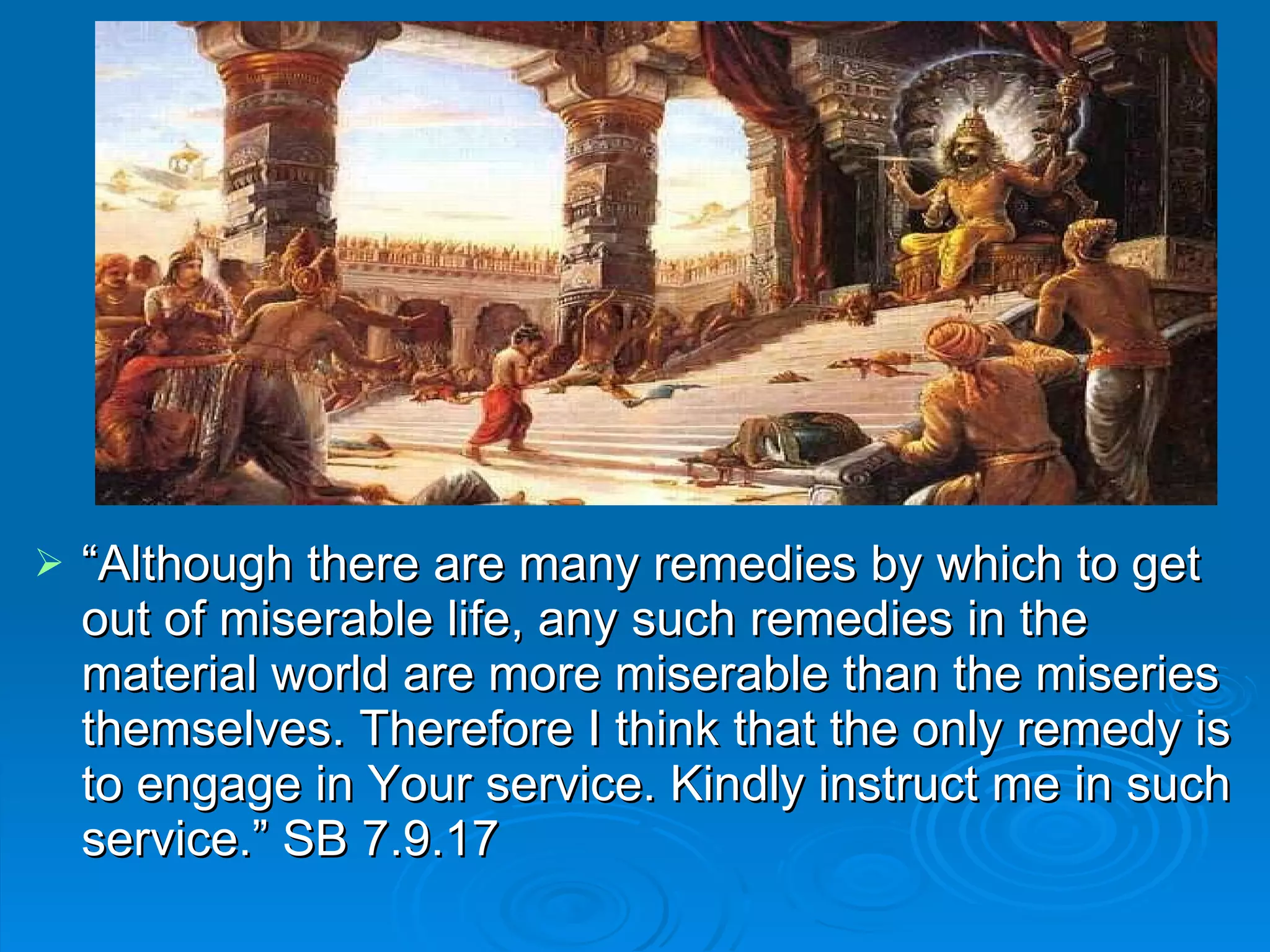 “ Although there are many remedies by which to get out of miserable life, any such remedies in the material world are more miserable than the miseries themselves. Therefore I think that the only remedy is to engage in Your service. Kindly instruct me in such service.” SB 7.9.17 