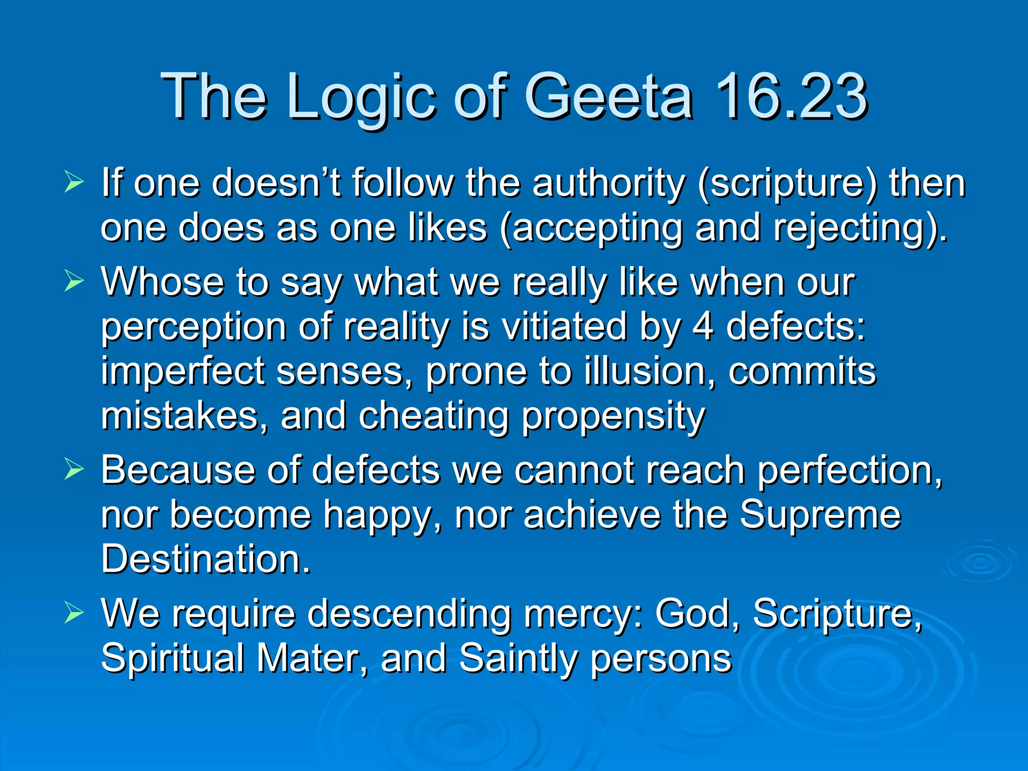 The Logic of Geeta 16.23 If one doesn’t follow the authority (scripture) then one does as one likes (accepting and rejecting). Whose to say what we really like when our perception of reality is vitiated by 4 defects: imperfect senses, prone to illusion, commits mistakes, and cheating propensity Because of defects we cannot reach perfection, nor become happy, nor achieve the Supreme Destination. We require descending mercy: God, Scripture, Spiritual Mater, and Saintly persons 