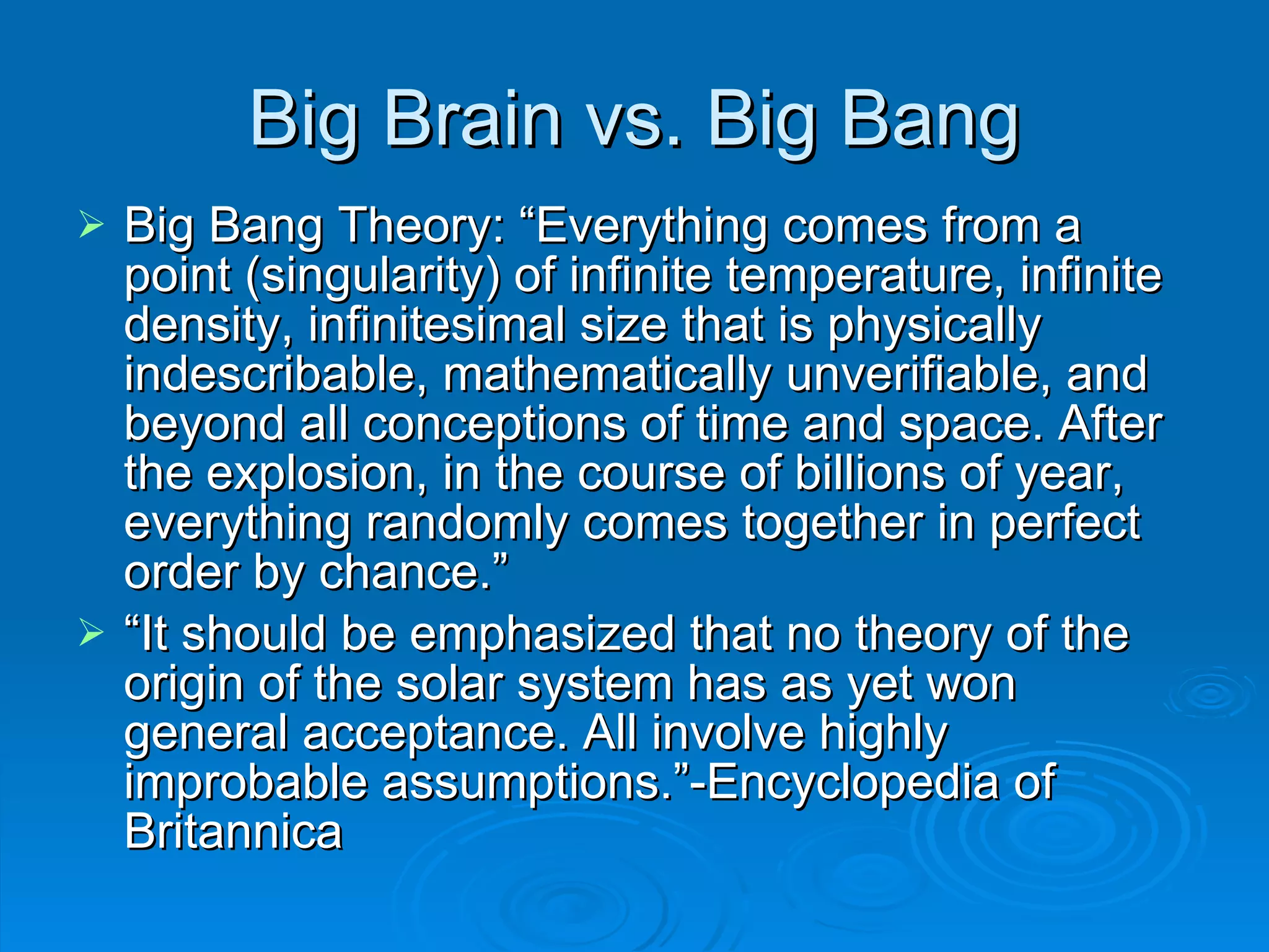Big Brain vs. Big Bang Big Bang Theory: “Everything comes from a point (singularity) of infinite temperature, infinite density, infinitesimal size that is physically indescribable, mathematically unverifiable, and beyond all conceptions of time and space. After the explosion, in the course of billions of year, everything randomly comes together in perfect order by chance.” “ It should be emphasized that no theory of the origin of the solar system has as yet won general acceptance. All involve highly improbable assumptions.”-Encyclopedia of Britannica 