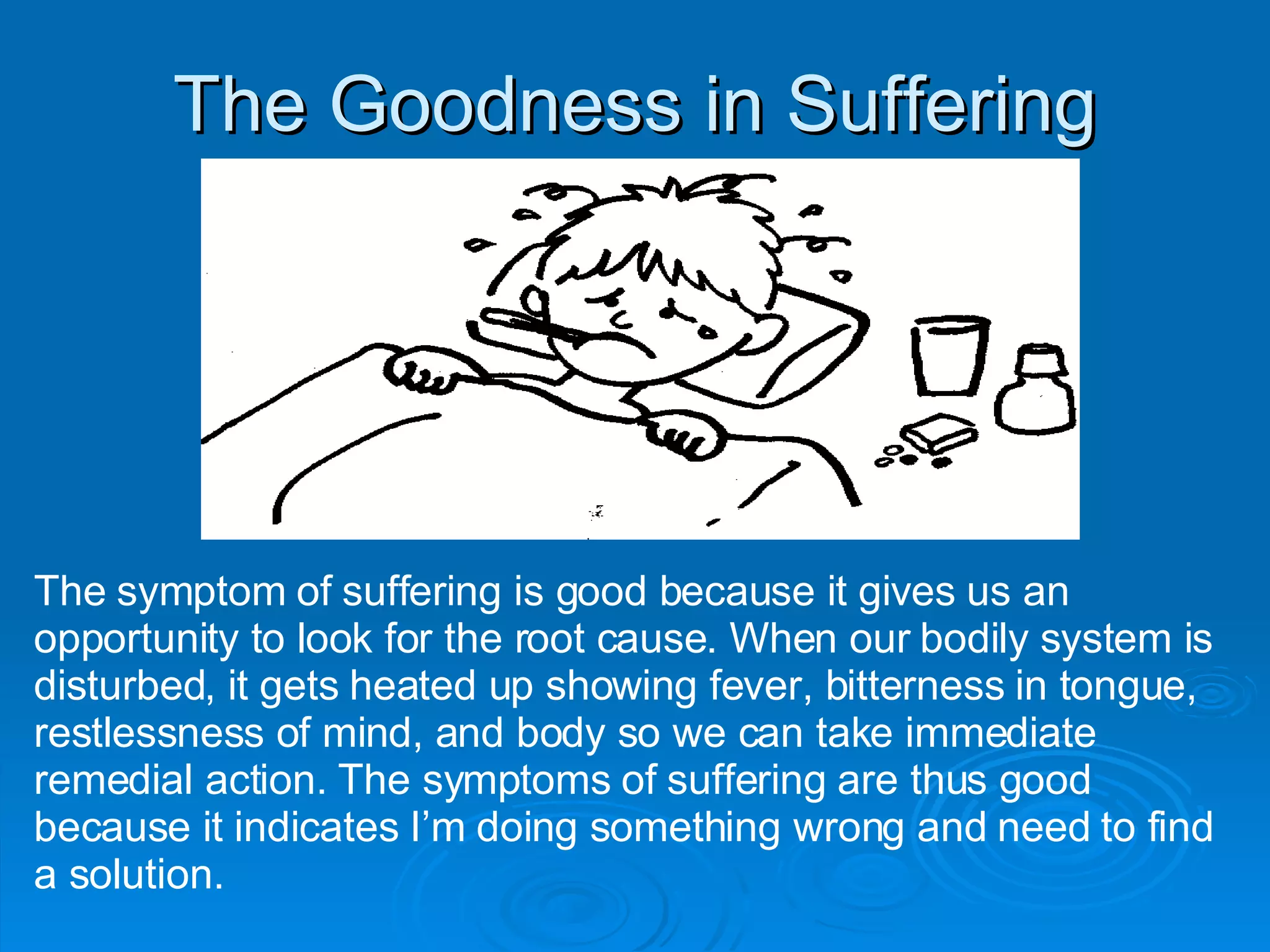 The Goodness in Suffering The symptom of suffering is good because it gives us an opportunity to look for the root cause. When our bodily system is disturbed, it gets heated up showing fever, bitterness in tongue, restlessness of mind, and body so we can take immediate remedial action. The symptoms of suffering are thus good because it indicates I’m doing something wrong and need to find a solution. 