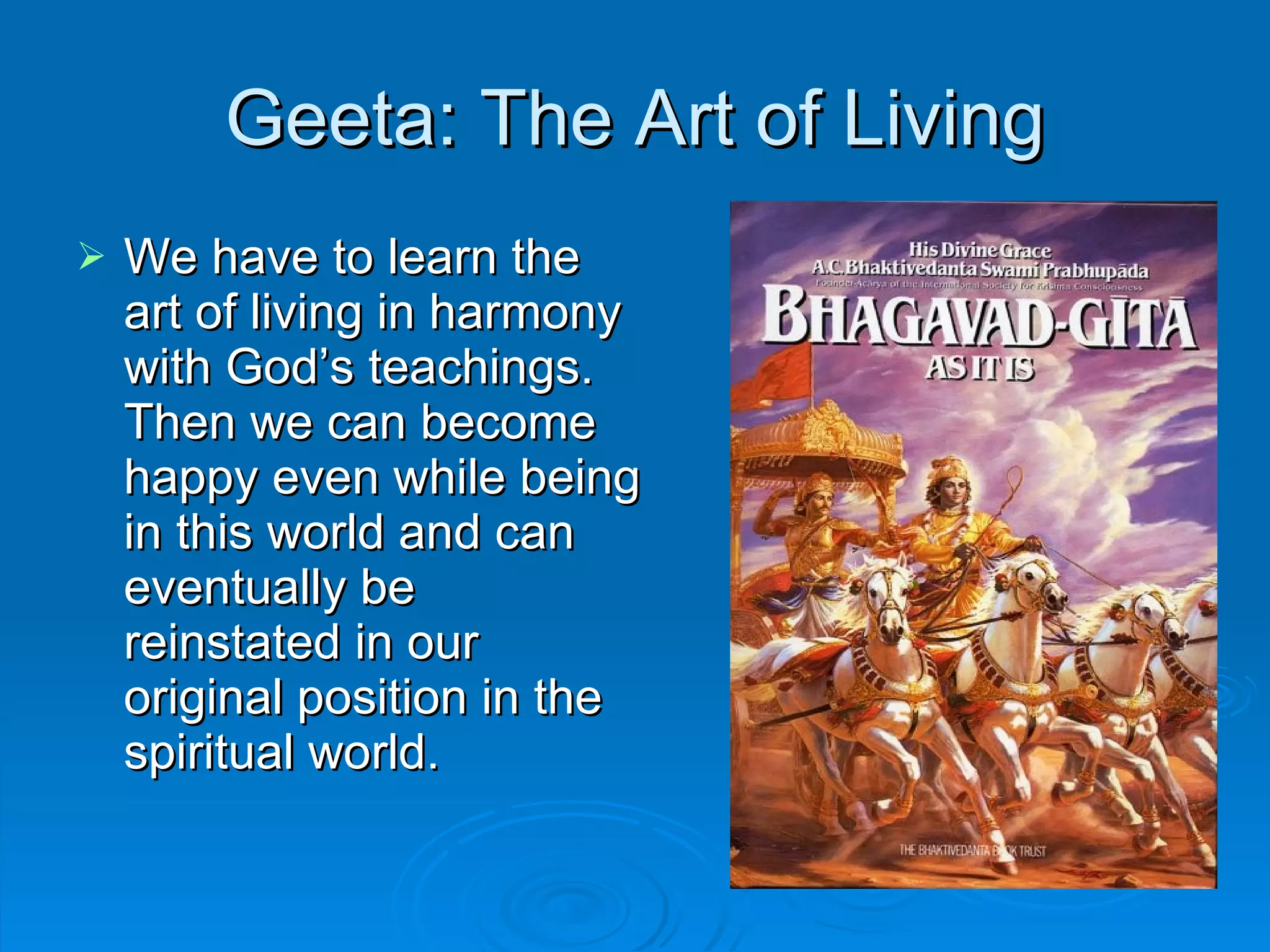 Geeta: The Art of Living We have to learn the art of living in harmony with God’s teachings. Then we can become happy even while being in this world and can eventually be reinstated in our original position in the spiritual world. 
