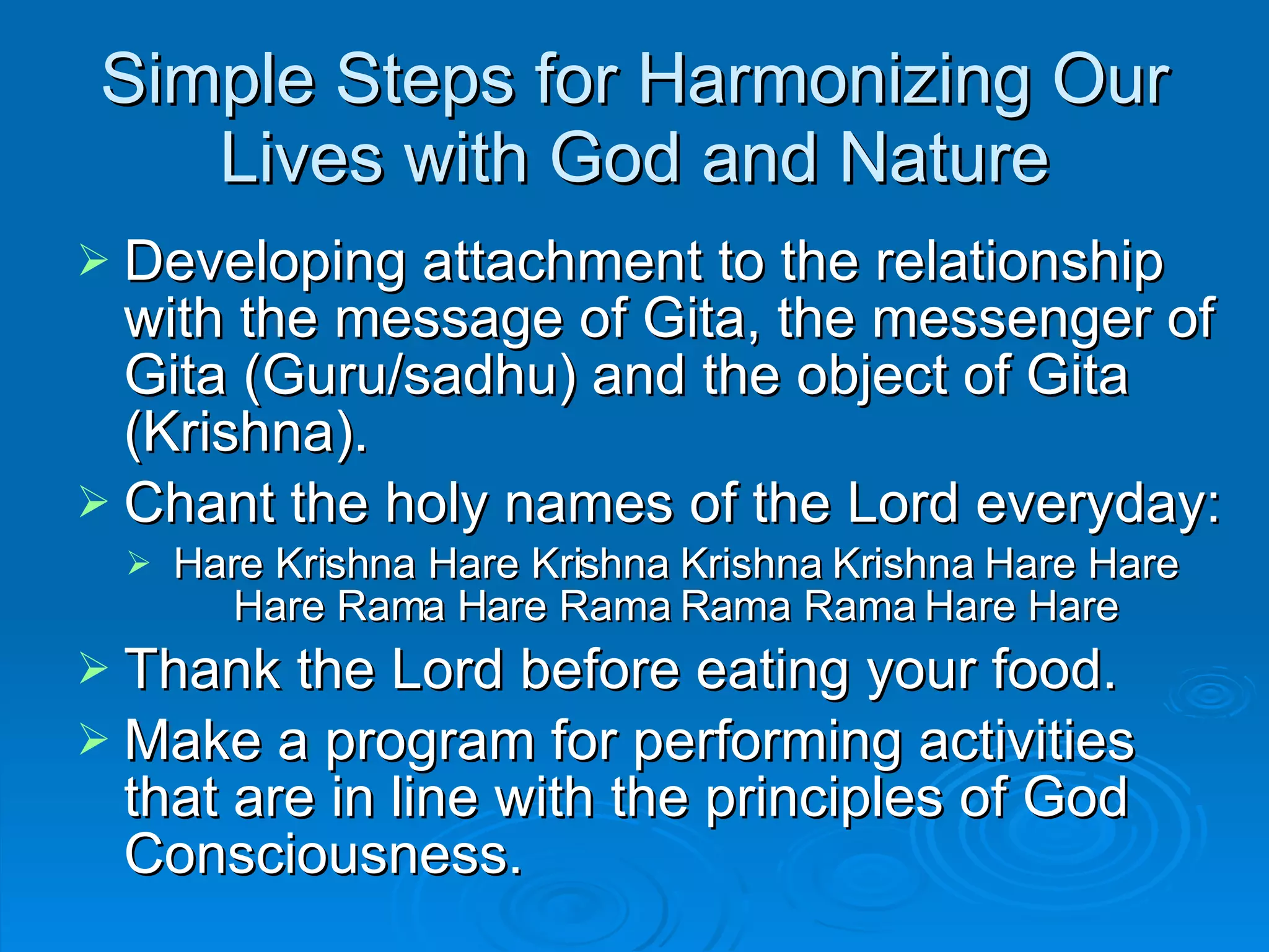 Simple Steps for Harmonizing Our Lives with God and Nature Developing attachment to the relationship with the message of Gita, the messenger of Gita (Guru/sadhu) and the object of Gita (Krishna).  Chant the holy names of the Lord everyday: Hare Krishna Hare Krishna Krishna Krishna Hare Hare Hare Rama Hare Rama Rama Rama Hare Hare Thank the Lord before eating your food. Make a program for performing activities that are in line with the principles of God Consciousness. 