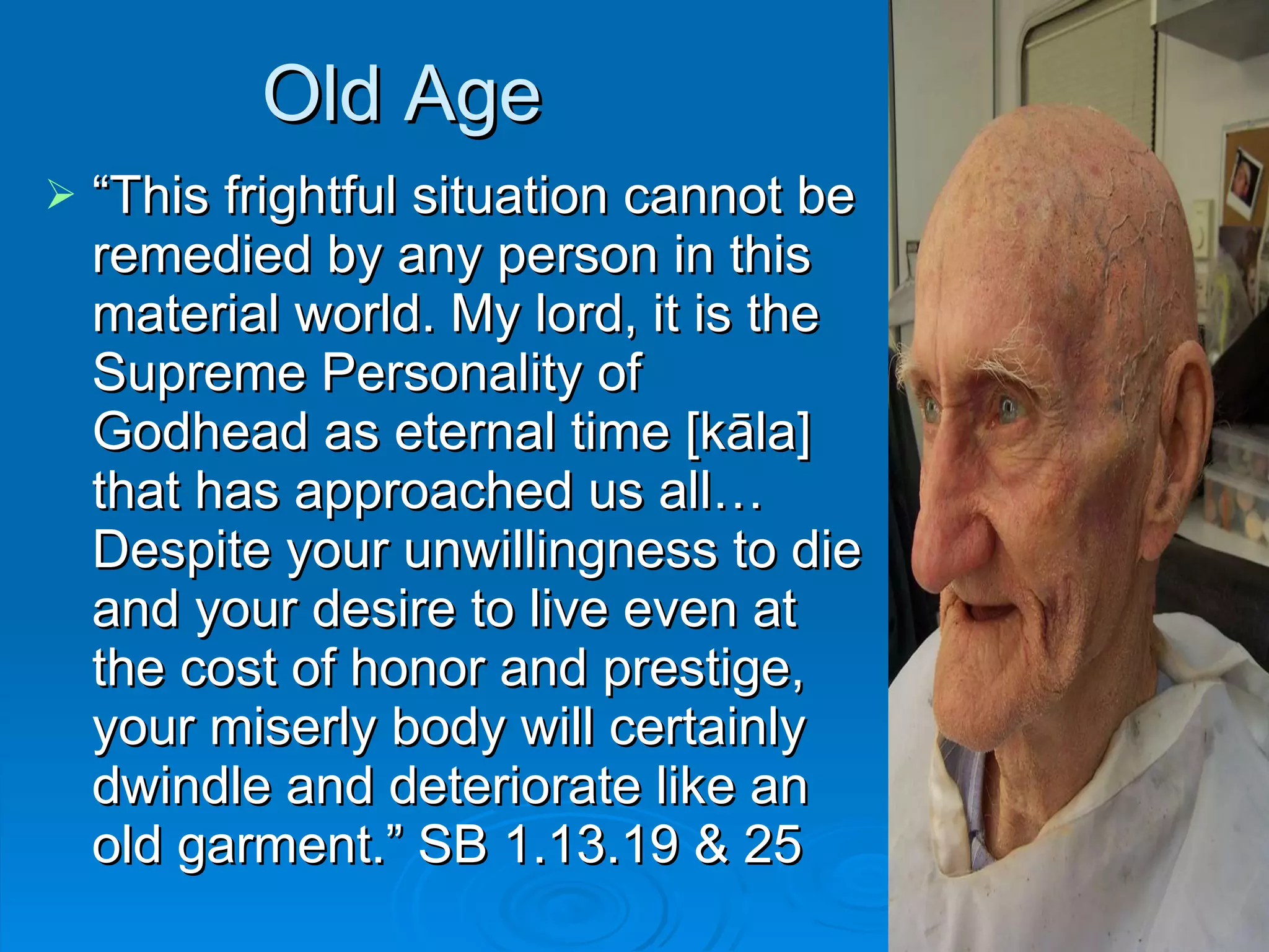 Old Age “ This frightful situation cannot be remedied by any person in this material world. My lord, it is the Supreme Personality of Godhead as eternal time [kāla] that has approached us all… Despite your unwillingness to die and your desire to live even at the cost of honor and prestige, your miserly body will certainly dwindle and deteriorate like an old garment.” SB 1.13.19 & 25 