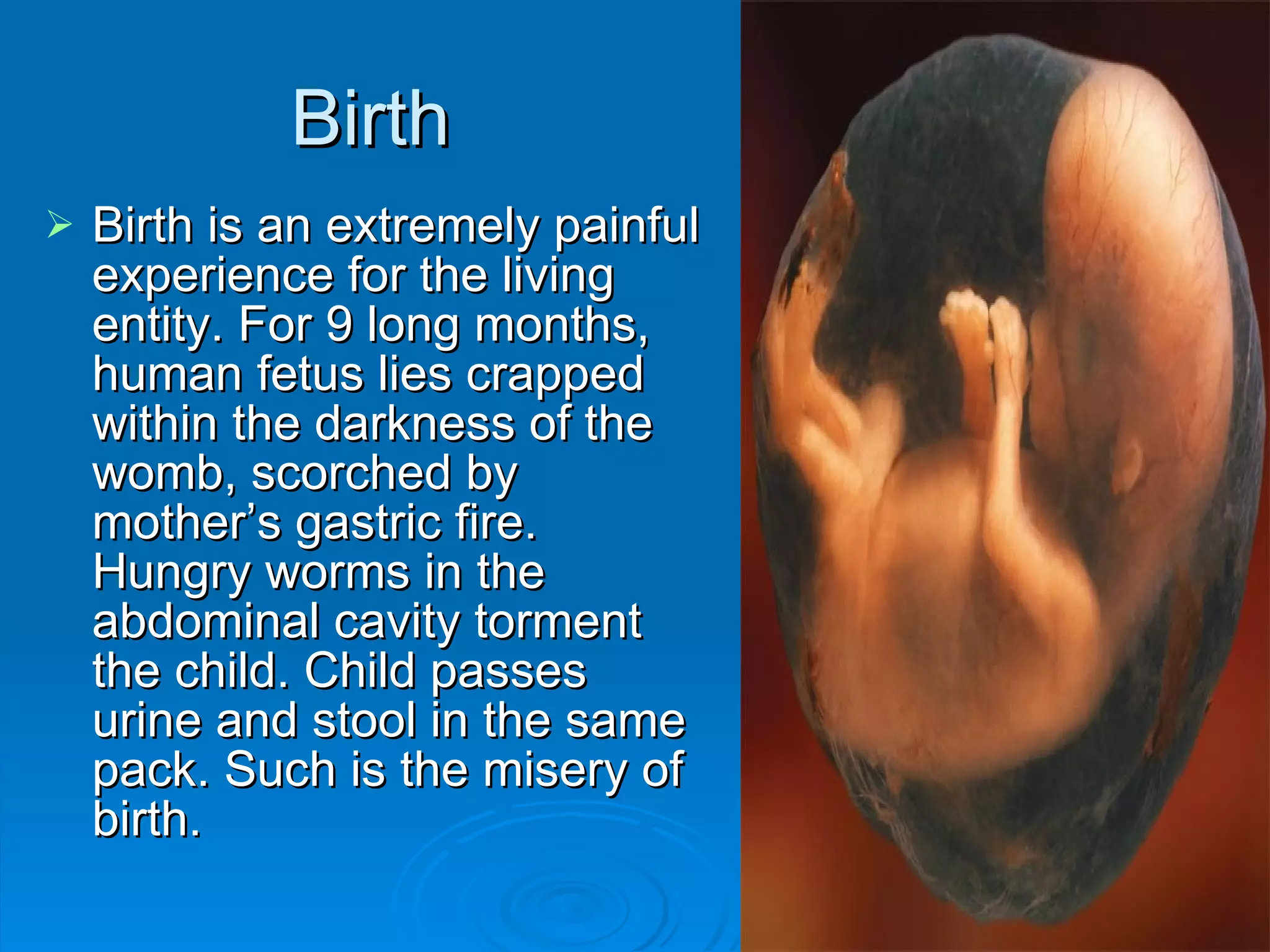 Birth Birth is an extremely painful experience for the living entity. For 9 long months, human fetus lies crapped within the darkness of the womb, scorched by mother’s gastric fire. Hungry worms in the abdominal cavity torment the child. Child passes urine and stool in the same pack. Such is the misery of birth. 