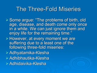 The Three-Fold Miseries Some argue: “The problems of birth, old age, disease, and death come only once in a while. We can just ignore them and enjoy life for the remaining time.” However, at every moment we are suffering due to a least one of the following three-fold miseries: Adhyatamika-Klesha Adhibhautika-Klesha Adhidaivika-Klesha 