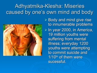 Adhyatmika-Klesha: Miseries caused by one’s own mind and body Body and mind give rise to innumerable problems In year 2000, in America, 19 million youths were suffering from mental illness; everyday 1200 youths were attempting to commit suicide and 1/10 th  of them were sucessful. 