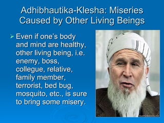 Adhibhautika-Klesha: Miseries Caused by Other Living Beings Even if one’s body and mind are healthy, other living being, i.e. enemy, boss, collegue, relative, family member, terrorist, bed bug, mosquito, etc., is sure to bring some misery. 