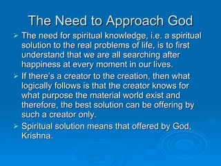 The Need to Approach God The need for spiritual knowledge, i.e. a spiritual solution to the real problems of life, is to first understand that we are all searching after happiness at every moment in our lives. If there’s a creator to the creation, then what logically follows is that the creator knows for what purpose the material world exist and therefore, the best solution can be offering by such a creator only. Spiritual solution means that offered by God, Krishna. 