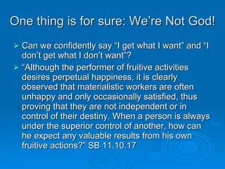One thing is for sure: We’re Not God! Can we confidently say “I get what I want” and “I don’t get what I don’t want”? “ Although the performer of fruitive activities desires perpetual happiness, it is clearly observed that materialistic workers are often unhappy and only occasionally satisfied, thus proving that they are not independent or in control of their destiny. When a person is always under the superior control of another, how can he expect any valuable results from his own fruitive actions?” SB 11.10.17 