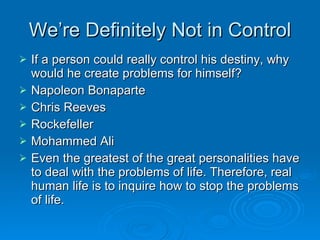 We’re Definitely Not in Control If a person could really control his destiny, why would he create problems for himself?  Napoleon Bonaparte Chris Reeves Rockefeller Mohammed Ali Even the greatest of the great personalities have to deal with the problems of life. Therefore, real human life is to inquire how to stop the problems of life. 