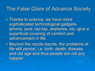 The False Glare of Advance Society Thanks to science, we have more sophisticated technological gadgets-iphone, ipod, lap-top, airplanes, etc.-give a superficial covering of comfort and advancement in life. Beyond the razzle-dazzle, the problems of life still persist, i.e. birth, death, disease, and old age and thus people are not any happier. 