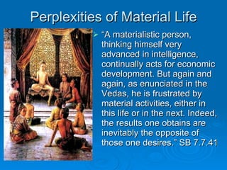 Perplexities of Material Life “ A materialistic person, thinking himself very advanced in intelligence, continually acts for economic development. But again and again, as enunciated in the Vedas, he is frustrated by material activities, either in this life or in the next. Indeed, the results one obtains are inevitably the opposite of those one desires.” SB 7.7.41  