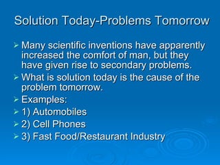 Solution Today-Problems Tomorrow Many scientific inventions have apparently increased the comfort of man, but they have given rise to secondary problems. What is solution today is the cause of the problem tomorrow. Examples: 1) Automobiles  2) Cell Phones 3) Fast Food/Restaurant Industry 