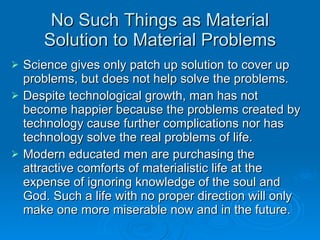 No Such Things as Material Solution to Material Problems Science gives only patch up solution to cover up problems, but does not help solve the problems. Despite technological growth, man has not become happier because the problems created by technology cause further complications nor has technology solve the real problems of life. Modern educated men are purchasing the attractive comforts of materialistic life at the expense of ignoring knowledge of the soul and God. Such a life with no proper direction will only make one more miserable now and in the future. 