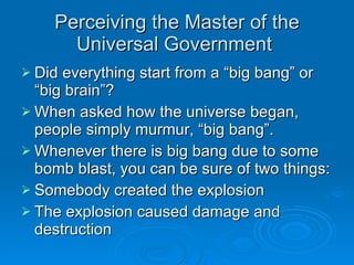 Perceiving the Master of the Universal Government  Did everything start from a “big bang” or “big brain”? When asked how the universe began, people simply murmur, “big bang”. Whenever there is big bang due to some bomb blast, you can be sure of two things: Somebody created the explosion The explosion caused damage and destruction 