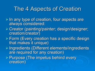 The 4 Aspects of Creation In any type of creation, four aspects are always considered: Creator (painting/painter; design/designer; creation/creator) Form (Every creation has a specific design that makes it unique) Ingredients (Different elements/ingredients are required for any creation) Purpose (The impetus behind every creation) 