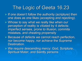 The Logic of Geeta 16.23 If one doesn’t follow the authority (scripture) then one does as one likes (accepting and rejecting). Whose to say what we really like when our perception of reality is vitiated by 4 defects: imperfect senses, prone to illusion, commits mistakes, and cheating propensity Because of defects we cannot reach perfection, nor become happy, nor achieve the Supreme Destination. We require descending mercy: God, Scripture, Spiritual Mater, and Saintly persons 