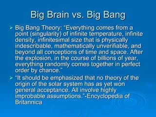 Big Brain vs. Big Bang Big Bang Theory: “Everything comes from a point (singularity) of infinite temperature, infinite density, infinitesimal size that is physically indescribable, mathematically unverifiable, and beyond all conceptions of time and space. After the explosion, in the course of billions of year, everything randomly comes together in perfect order by chance.” “ It should be emphasized that no theory of the origin of the solar system has as yet won general acceptance. All involve highly improbable assumptions.”-Encyclopedia of Britannica 