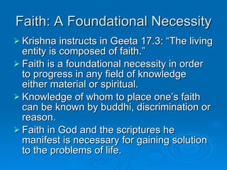 Faith: A Foundational Necessity Krishna instructs in Geeta 17.3: “The living entity is composed of faith.” Faith is a foundational necessity in order to progress in any field of knowledge either material or spiritual. Knowledge of whom to place one’s faith can be known by buddhi, discrimination or reason. Faith in God and the scriptures he manifest is necessary for gaining solution to the problems of life. 