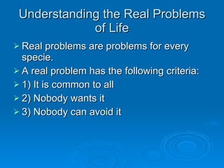 Understanding the Real Problems of Life Real problems are problems for every specie. A real problem has the following criteria: 1) It is common to all 2) Nobody wants it 3) Nobody can avoid it 