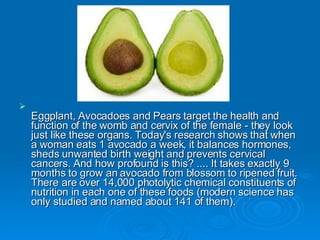 Eggplant, Avocadoes and Pears target the health and function of the womb and cervix of the female - they look just like these organs. Today's research shows that when a woman eats 1 avocado a week, it balances hormones, sheds unwanted birth weight and prevents cervical cancers. And how profound is this? .... It takes exactly 9 months to grow an avocado from blossom to ripened fruit. There are over 14,000 photolytic chemical constituents of nutrition in each one of these foods (modern science has only studied and named about 141 of them).  