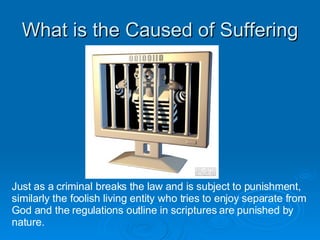 What is the Caused of Suffering Just as a criminal breaks the law and is subject to punishment, similarly the foolish living entity who tries to enjoy separate from God and the regulations outline in scriptures are punished by  nature. 