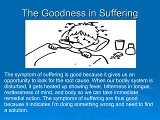 The Goodness in Suffering The symptom of suffering is good because it gives us an opportunity to look for the root cause. When our bodily system is disturbed, it gets heated up showing fever, bitterness in tongue, restlessness of mind, and body so we can take immediate remedial action. The symptoms of suffering are thus good because it indicates I’m doing something wrong and need to find a solution. 