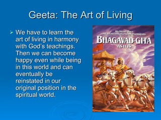 Geeta: The Art of Living We have to learn the art of living in harmony with God’s teachings. Then we can become happy even while being in this world and can eventually be reinstated in our original position in the spiritual world. 