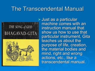 The Transcendental Manual Just as a particular machine comes with an instruction manual that show us how to use that particular instrument, Gita teaches us about the purpose of life, creation, the material bodies and mind, right and wrong actions, etc., like a transcendental manual. 