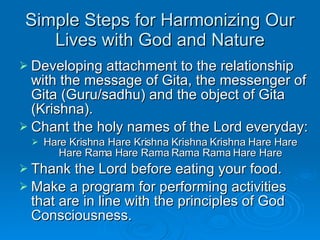 Simple Steps for Harmonizing Our Lives with God and Nature Developing attachment to the relationship with the message of Gita, the messenger of Gita (Guru/sadhu) and the object of Gita (Krishna).  Chant the holy names of the Lord everyday: Hare Krishna Hare Krishna Krishna Krishna Hare Hare Hare Rama Hare Rama Rama Rama Hare Hare Thank the Lord before eating your food. Make a program for performing activities that are in line with the principles of God Consciousness. 