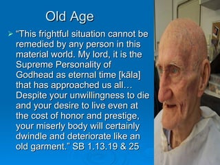 Old Age “ This frightful situation cannot be remedied by any person in this material world. My lord, it is the Supreme Personality of Godhead as eternal time [kāla] that has approached us all… Despite your unwillingness to die and your desire to live even at the cost of honor and prestige, your miserly body will certainly dwindle and deteriorate like an old garment.” SB 1.13.19 & 25 
