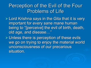 Perception of the Evil of the Four Problems of Life Lord Krishna says in the Gita that it is very important for every sane mane human being to “[perceive] the evil of birth, death, old age, and disease…” Unless there is perception of these evils we go on trying to enjoy the material world unconsciousness of our precarious situation. 