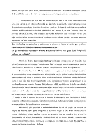 o aluno optar por uma delas. Assim, o Reinventando permite ouvir e atender os anseios dos sujeitos
do Ensino Médio, através da relação entre a proposta curricular, os sujeitos e suas práticas.
O entendimento de que área de empregabilidade não é um curso profissionalizante,
tampouco técnico, e sim o de uma formação que possibilite ao estudante, uma maior compreensão
do mundo contemporâneo, dispondo de maiores condições de inserção múltiplas no mercado de
trabalho, coaduna-se com o conceito apresentado no Caderno IV, de que “trabalho como um
princípio educativo, é antes, uma concepção de mundo, de homem e de sociedade”, por ser uma
ação transformadora consciente, uma intervenção do homem sobre o mundo e sua apropriação, não
é, portanto, um fazer profissional.
Que habilidades, competências, procedimentos e atitudes, a Escola pretende que os alunos
construam a partir do estudo de cada componente curricular?
Em que medida cada discussão de formato de currículo colabora para que o aluno compreenda
melhor a sua realidade?
A formação da área de empregabilidade apresenta dois componentes: um de caráter mais
teórico/instrumental, denominado “Conteúdos da Área”, ocupando 60% da carga horária, e um de
caráter variável, denominado “Conteúdos Práticos”, correspondendo a 40% da carga horária.
O Reinventando o Ensino Médio, ao adotar nas propostas de currículo a adoção das áreas
de empregabilidade, traça um caminho a ser adotado pelas escolas em busca da interdisciplinaridade
e envolvimento de todos na escola na busca de um currículo que promova o sucesso escolar do
aluno. Já que cada área de empregabilidade possui conteúdos curriculares que promovem a sua
interlocução com as áreas do Currículo Básico Comum (CBC), possibilitando desta forma múltiplas
possibilidades de trabalhos a serem desenvolvidos pela escola.É importante a discussão no ambiente
escolar da interlocução das áreas de empregabilidade com o CBC, criando desta forma um currículo
que seja atrativo ao aluno e o torne protagonista do processo de aprendizagem.
O Caderno IV com o objetivo de facilitar o trabalho de organização dos currículos nas escolas
apresenta a interdisciplinaridade (e a transdisciplinaridade, a multidisciplinaridade) como princípio e
a contextualização de conteúdos como um recurso.
Nada melhor para promover a interdisciplinaridade do que um projeto de estudo e um
projeto de trabalho, como parte integrante do currículo. Projeto é uma forma interessante de
integrar disciplinas, porque significa resolver um problema real ou estudá-lo. Um projeto de
reciclagem do lixo escolar, por exemplo, é interdisciplinar por sua própria natureza. Em torno dele
articulam-se conhecimentos de política, de sociologia, de psicologia, de geologia, de geografia, de
história, de biologia, de química e de física.
13
 