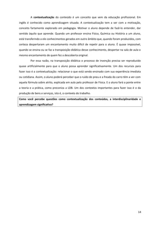 A contextualização do conteúdo é um conceito que vem da educação profissional. Em
inglês é conhecido como aprendizagem situada. A contextualização tem a ver com a motivação,
conceito fartamente explorado em pedagogia. Motivar o aluno depende de fazê-lo entender, dar
sentido àquilo que aprende. Quando um professor ensina Física, Química ou História a um aluno,
está transferindo a ele conhecimentos gerados em outro âmbito que, quando foram produzidos, com
certeza despertaram um encantamento muito difícil de repetir para o aluno. É quase impossível,
quando se ensina ou se faz a transposição didática desse conhecimento, despertar na sala de aula o
mesmo encantamento de quem fez a descoberta original.
Por essa razão, na transposição didática o processo de invenção precisa ser reproduzido
quase artificialmente para que o aluno possa aprender significativamente. Um dos recursos para
fazer isso é a contextualização: relacionar o que está sendo ensinado com sua experiência imediata
ou cotidiana. Assim, o aluno poderá perceber que o ruído de pneu e a freada do carro têm a ver com
aquela fórmula sobre atrito, explicada em aula pelo professor de Física. E o aluno fará a ponte entre
a teoria e a prática, como preconiza a LDB. Um dos contextos importantes para fazer isso é o da
produção de bens e serviços, isto é, o contexto do trabalho.
Como você percebe questões como contextualização dos conteúdos, a interdisciplinaridade e
aprendizagem significativa?
14
 
